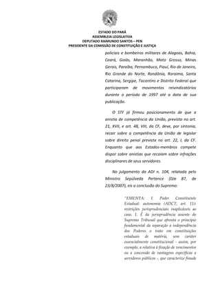 ESTADO DO PARÁ
ASSEMBLEIA LEGISLATIVA
DEPUTADO RAIMUNDO SANTOS – PEN
PRESIDENTE DA COMISSÃO DE CONSTITUIÇÃO E JUSTIÇA
policiais e bombeiros militares de Alagoas, Bahia,
Ceará, Goiás, Maranhão, Mato Grosso, Minas
Gerais, Paraíba, Pernambuco, Piauí, Rio de Janeiro,
Rio Grande do Norte, Rondônia, Roraima, Santa
Catarina, Sergipe, Tocantins e Distrito Federal que
participaram de movimentos reivindicatórios
durante o período de 1997 até a data de sua
publicação.
O STF já firmou posicionamento de que a
anistia de competência da União, prevista no art.
21, XVII, e art. 48, VIII, da CF, deve, por sintonia,
recair sobre a competência da União de legislar
sobre direito penal prevista no art. 22, I, da CF.
Enquanto que aos Estados-membros compete
dispor sobre anistias que recaiam sobre infrações
disciplinares de seus servidores.
No julgamento da ADI n. 104, relatada pelo
Ministro Sepúlveda Pertence (DJe 87, de
23/8/2007), eis a conclusão do Supremo:
“EMENTA: I. Poder Constituinte
Estadual: autonomia (ADCT, art. 11):
restrições jurisprudenciais inaplicáveis ao
caso. 1. É da jurisprudência assente do
Supremo Tribunal que afronta o princípio
fundamental da separação a independência
dos Poderes o trato em constituições
estaduais de matéria, sem caráter
essencialmente constitucional - assim, por
exemplo, a relativa à fixação de vencimentos
ou a concessão de vantagens específicas a
servidores públicos -, que caracterize fraude
 