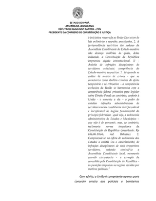 ESTADO DO PARÁ
ASSEMBLEIA LEGISLATIVA
DEPUTADO RAIMUNDO SANTOS – PEN
PRESIDENTE DA COMISSÃO DE CONSTITUIÇÃO E JUSTIÇA
à iniciativa reservada ao Poder Executivo de
leis ordinárias a respeito: precedentes. 2. A
jurisprudência restritiva dos poderes da
Assembleia Constituinte do Estado-membro
não alcança matérias às quais, delas
cuidando, a Constituição da República
emprestou alçada constitucional. II -
Anistia de infrações disciplinares de
servidores estaduais: competência do
Estado-membro respectivo. 1. Só quando se
cuidar de anistia de crimes - que se
caracteriza como abolitio criminis de efeito
temporário e só retroativo – a competência
exclusiva da União se harmoniza com a
competência federal privativa para legislar
sobre Direito Penal; ao contrário, conferir à
União - e somente a ela – o poder de
anistiar infrações administrativas de
servidores locais constituiria exceção radical
e inexplicável ao dogma fundamental do
princípio federativo - qual seja, a autonomia
administrativa de Estados e Municípios –
que não é de presumir, mas, ao contrário,
reclamaria norma inequívoca da
Constituição da República (precedente: Rp
696,06.10.66, red. Baleeiro). 2.
Compreende-se na esfera de autonomia dos
Estados a anistia (ou o cancelamento) de
infrações disciplinares de seus respectivos
servidores, podendo concedê-la a
Assembleia Constituinte local, mormente
quando circunscrita - a exemplo da
concedida pela Constituição da República -
às punições impostas no regime decaído por
motivos políticos."
Com efeito, a União é competente apenas para
conceder anistia aos policiais e bombeiros
 