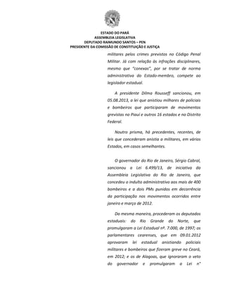 ESTADO DO PARÁ
ASSEMBLEIA LEGISLATIVA
DEPUTADO RAIMUNDO SANTOS – PEN
PRESIDENTE DA COMISSÃO DE CONSTITUIÇÃO E JUSTIÇA
militares pelos crimes previstos no Código Penal
Militar. Já com relação às infrações disciplinares,
mesmo que “conexas”, por se tratar de norma
administrativa do Estado-membro, compete ao
legislador estadual.
A presidente Dilma Rousseff sancionou, em
05.08.2013, a lei que anistiou milhares de policiais
e bombeiros que participaram de movimentos
grevistas no Piauí e outros 16 estados e no Distrito
Federal.
Noutro prisma, há precedentes, recentes, de
leis que concederam anistia a militares, em vários
Estados, em casos semelhantes.
O governador do Rio de Janeiro, Sérgio Cabral,
sancionou a Lei 6.499/13, de iniciativa da
Assembleia Legislativa do Rio de Janeiro, que
concedeu o indulto administrativo aos mais de 400
bombeiros e a dois PMs punidos em decorrência
da participação nos movimentos ocorridos entre
janeiro e março de 2012.
Da mesma maneira, procederam os deputados
estaduais: do Rio Grande do Norte, que
promulgaram a Lei Estadual nº. 7.000, de 1997; os
parlamentares cearenses, que em 09.01.2012
aprovaram lei estadual anistiando policiais
militares e bombeiros que fizeram greve no Ceará,
em 2012; e os de Alagoas, que ignoraram o veto
do governador e promulgaram a Lei n°
 