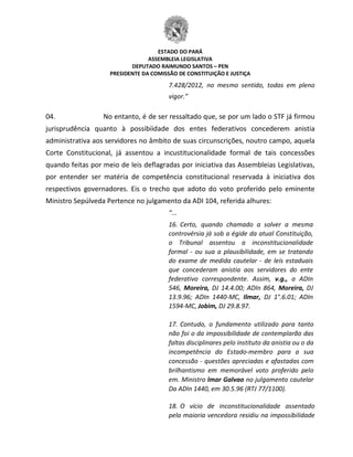 ESTADO DO PARÁ
ASSEMBLEIA LEGISLATIVA
DEPUTADO RAIMUNDO SANTOS – PEN
PRESIDENTE DA COMISSÃO DE CONSTITUIÇÃO E JUSTIÇA
7.428/2012, no mesmo sentido, todas em pleno
vigor.”
04. No entanto, é de ser ressaltado que, se por um lado o STF já firmou
jurisprudência quanto à possibiidade dos entes federativos concederem anistia
administrativa aos servidores no âmbito de suas circunscrições, noutro campo, aquela
Corte Constitucional, já assentou a incustitucionalidade formal de tais concessões
quando feitas por meio de leis deflagradas por iniciativa das Assembleias Legislativas,
por entender ser matéria de competência constitucional reservada à iniciativa dos
respectivos governadores. Eis o trecho que adoto do voto proferido pelo eminente
Ministro Sepúlveda Pertence no julgamento da ADI 104, referida alhures:
“...
16. Certo, quando chamado a solver a mesma
controvérsia já sob a égide da atual Constituição,
o Tribunal assentou a inconstitucionalidade
formal - ou sua a plausibilidade, em se tratando
do exame de medida cautelar - de leis estaduais
que concederam anistia aos servidores do ente
federativo correspondente. Assim, v.g., a ADIn
546, Moreira, DJ 14.4.00; ADIn 864, Moreira, DJ
13.9.96; ADIn 1440-MC, Ilmar, DJ 1°.6.01; ADIn
1594-MC, Jobim, DJ 29.8.97.
17. Contudo, o fundamento utilizado para tanto
não foi o da impossibilidade de contemplarão das
faltas disciplinares pelo instituto da anistia ou o da
incompetência do Estado-membro para a sua
concessão - questões apreciadas e afastadas com
brilhantismo em memorável voto proferido pelo
em. Ministro lmar Galvao no julgamento cautelar
Da ADIn 1440, em 30.5.96 (RTJ 77/1100).
18. O vício de inconstitucionalidade assentado
pela maioria vencedora residiu na impossibilidade
 
