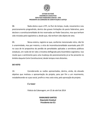 ESTADO DO PARÁ
ASSEMBLEIA LEGISLATIVA
DEPUTADO RAIMUNDO SANTOS – PEN
PRESIDENTE DA COMISSÃO DE CONSTITUIÇÃO E JUSTIÇA
08. Nada obsta a que o STF, no fluir do tempo, mude, novamente o seu
posicionamento progredindo, dentro das graves limitações do pacto federativo, para
declarar a constitucionalidade de leis reservadas ao Poder Executivo, mas que tenham
sido iniciadas pelo Legislativo e, desde que, não tenham sido objeto de veto.
09. Nessa esteira, registre-se que, conforme mencionado retro, não foi
à unanimidade, mas por maioria, o vício de inconstitucionalidade assentado pelo STF
no caso de lei propositiva do perdão de penalidades aplicadas a servidores públicos
estaduais, em razão de ter sido a iniciativa deflagrada pela Assembleia Legislativa. Isso
revela que o sentimento para uma mudança de posicionamento já se faz presente no
âmbito daquela Corte Constitucional, desde tempos mais distantes.
DO VOTO
10. Considerando as razões apresentadas, dentro, ainda, do elevado
objetivo que motivou a apresentação do projeto, para por fim a um movimento,
restabelecendo-se a paz social, profiro o meu voto vista, pela aprovação do projeto.
É o Voto!
Palácio da Cabanagem, em 15 de abril de 2014
RAIMUNDO SANTOS
Deputado Estadual
Presidente da CCJ
 