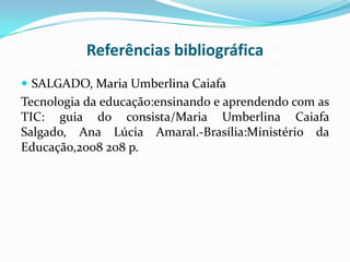 Referências bibliográfica
 SALGADO, Maria Umberlina Caiafa
Tecnologia da educação:ensinando e aprendendo com as
TIC: guia do consista/Maria Umberlina Caiafa
Salgado, Ana Lúcia Amaral.-Brasília:Ministério da
Educação,2008 208 p.
 