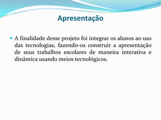 Apresentação

 A finalidade desse projeto foi integrar os alunos ao uso
 das tecnologias, fazendo-os construir a apresentação
 de seus trabalhos escolares de maneira interativa e
 dinâmica usando meios tecnológicos.
 