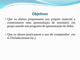 Objetivos
 Que os alunos preparassem seu próprio material e
 construíssem uma apresentação de seminário em
 grupo usando um programa de apresentação de slides.

 Que os alunos praticassem o uso do computador em
 si.(Teclado,mouse etc.).
 