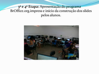 3ª e 4ª Etapa: Apresentação do programa
BrOffice.org.impress e início da construção dos slides
                    pelos alunos.
 
