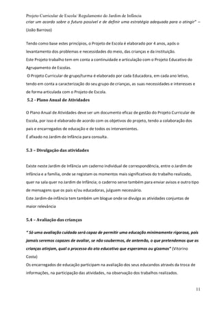 Projeto Curricular de Escola/ Regulamento do Jardim de Infância
11
criar um acordo sobre o futuro possível e de definir uma estratégia adequada para o atingir” –
(João Barroso)
Tendo como base estes princípios, o Projeto de Escola é elaborado por 4 anos, após o
levantamento dos problemas e necessidades do meio, das crianças e da instituição.
Este Projeto trabalho tem em conta a continuidade e articulação com o Projeto Educativo do
Agrupamento de Escolas.
O Projeto Curricular de grupo/turma é elaborado por cada Educadora, em cada ano letivo,
tendo em conta a caracterização do seu grupo de crianças, as suas necessidades e interesses e
de forma articulada com o Projeto de Escola.
5.2 - Plano Anual de Atividades
O Plano Anual de Atividades deve ser um documento eficaz de gestão do Projeto Curricular de
Escola, por isso é elaborado de acordo com os objetivos do projeto, tendo a colaboração dos
pais e encarregados de educação e de todos os intervenientes.
É afixado no Jardim de Infância para consulta.
5.3 – Divulgação das atividades
Existe neste Jardim de Infância um caderno individual de correspondência, entre o Jardim de
Infância e a família, onde se registam os momentos mais significativos do trabalho realizado,
quer na sala quer no Jardim de Infância; o caderno serve também para enviar avisos e outro tipo
de mensagens que os pais e/ou educadoras, julguem necessário.
Este Jardim-de-infância tem também um blogue onde se divulga as atividades conjuntas de
maior relevância
5.4 – Avaliação das crianças
“ Só uma avaliação cuidada será capaz de permitir uma educação minimamente rigorosa, pois
jamais seremos capazes de avaliar, se não soubermos, de antemão, o que pretendemos que as
crianças atinjam, qual o processo do ato educativo que esperamos ou gizamos” (Vitorino
Costa)
Os encarregados de educação participam na avaliação dos seus educandos através da troca de
informações, na participação das atividades, na observação dos trabalhos realizados.
 