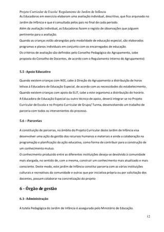 Projeto Curricular de Escola/ Regulamento do Jardim de Infância
12
As Educadoras em exercício elaboram uma avaliação individual, descritiva, que fica arquivada no
Jardim de Infância e que é consultada pelos pais no final de cada período.
Além da avaliação individual, as Educadoras fazem o registo de observações que julguem
pertinente para a avaliação.
Quando as crianças estão abrangidas pela modalidade de educação especial, são elaborados
programas e planos individuais em conjunto com os encarregados de educação.
Os critérios de avaliação são definidos pelo Conselho Pedagógico do Agrupamento, sobe
proposta do Conselho de Docentes, de acordo com o Regulamento Interno do Agrupamento)
5.5 -Apoio Educativo
Quando existem crianças com NEE, cabe à Direção do Agrupamento a distribuição de horas
letivas à Educadora de Educação Especial, de acordo com as necessidades do estabelecimento.
Quando existem crianças com apoio da ELI7, cabe a este organismo a distribuição do horário.
A Educadora de Educação Especial ou outro técnico de apoio, deverá integrar-se no Projeto
Curricular de Escola e no Projeto Curricular de Grupo/ Turma, desenvolvendo um trabalho de
parceria com todos os intervenientes do processo.
5.6 – Parcerias
A constituição de parcerias, no âmbito do Projeto Curricular deste Jardim de Infância visa
desenvolver uma ação da gestão dos recursos humanos e materiais e ainda a colaboração na
programação e planificação da ação educativa, como forma de contribuir para a construção de
um conhecimento mutuo.
O conhecimento produzido entre as diferentes instituições deseja-se devolvido à comunidade
mais alargada, no sentido de, com a mesma, construir um conhecimento mais atualizado e mais
consciente. Deste modo, este jardim de Infância constitui parceria com as várias instituições
culturais e recreativas da comunidade e outras que por iniciativa própria ou por solicitação dos
docentes, possam colaborar na concretização do projeto
6 - Órgão de gestão
6.1- Administração
A tutela Pedagógica do Jardim de Infância é assegurada pelo Ministério de Educação.
 