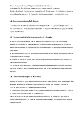 Projeto Curricular de Escola/ Regulamento do Jardim de Infância
13
A tutela ao nível dos edifícios e equipamentos é assegurada pela Autarquia.
O Jardim-de-infância é gerido, a nível pedagógico pela Coordenadora de Estabelecimento com a
orientação do Agrupamento de Escolas das Marinhas que o tutela a nível administrativo.
6.2.-Coordenadora de estabelecimento
A Coordenadora de estabelecimento é nomeada pelo Diretor do Agrupamento por 4 anos e as
suas competências e deveres estão estabelecidos no Regulamento Interno do Agrupamento de
Escolas das Marinhas.
6.3 – Representação dos Pais/encarregados de educação
De acordo com o Decreto-lei 115-A/98, é garantido o direito de participação dos pais e
encarregados de educação, na vida da escola, concretizando-se essa participação através da
organização e colaboração em iniciativas que visem a melhoria da qualidade das aprendizagens
das crianças.
Os representantes dos pais são eleitos na primeira reunião de pais, sendo um representante por
cada sala e respetivo suplente.
O resultado da eleição é comunicada à direção do Agrupamento juntamente com a entrega da
ata dessa mesma reunião.
Este Jardim de Infância tem uma Associação de Pais que foi legalmente constituída no final do
ano letivo 2004/05 e reúne sempre que necessário, nas instalações deste estabelecimento de
educação.
6.4 – Financiamento do Jardim de Infância
O Jardim de Infância é financiado pelo Ministério de Educação com uma verba repartida por dois
semestres, estabelecida de acordo com o número de crianças que frequenta o jardim de
Infância, publicada em Diário da Republica anualmente.
A Câmara Municipal atribui uma verba por criança que é depositada no Agrupamento e a gestão
da mesma é da responsabilidade de cada educadora.
A Associação de Pais recebe donativos dos pais/encarregados de educação e que parte do
mesmo reverte na compra de material, organização de atividades, visitas de estudo e prendas
para dias festivos.
 
