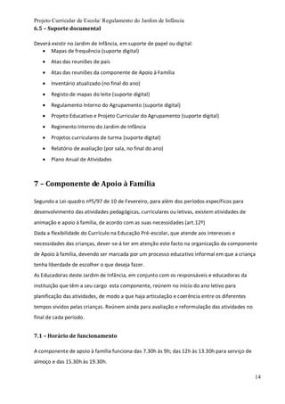 Projeto Curricular de Escola/ Regulamento do Jardim de Infância
14
6.5 – Suporte documental
Deverá existir no Jardim de Infância, em suporte de papel ou digital:
 Mapas de frequência (suporte digital)
 Atas das reuniões de pais
 Atas das reuniões da componente de Apoio á Família
 Inventário atualizado (no final do ano)
 Registo de mapas do leite (suporte digital)
 Regulamento Interno do Agrupamento (suporte digital)
 Projeto Educativo e Projeto Curricular do Agrupamento (suporte digital)
 Regimento Interno do Jardim de Infância
 Projetos curriculares de turma (suporte digital)
 Relatório de avaliação (por sala, no final do ano)
 Plano Anual de Atividades
7 – Componente de Apoio à Família
Segundo a Lei-quadro nº5/97 de 10 de Fevereiro, para além dos períodos específicos para
desenvolvimento das atividades pedagógicas, curriculares ou letivas, existem atividades de
animação e apoio à família, de acordo com as suas necessidades (art.12º)
Dada a flexibilidade do Currículo na Educação Pré-escolar, que atende aos interesses e
necessidades das crianças, dever-se-á ter em atenção este facto na organização da componente
de Apoio à família, devendo ser marcada por um processo educativo informal em que a criança
tenha liberdade de escolher o que deseja fazer.
As Educadoras deste Jardim de Infância, em conjunto com os responsáveis e educadoras da
instituição que têm a seu cargo esta componente, reúnem no início do ano letivo para
planificação das atividades, de modo a que haja articulação e coerência entre os diferentes
tempos vividos pelas crianças. Reúnem ainda para avaliação e reformulação das atividades no
final de cada período.
7.1 – Horário de funcionamento
A componente de apoio à família funciona das 7.30h às 9h; das 12h às 13.30h para serviço de
almoço e das 15.30h às 19.30h.
 