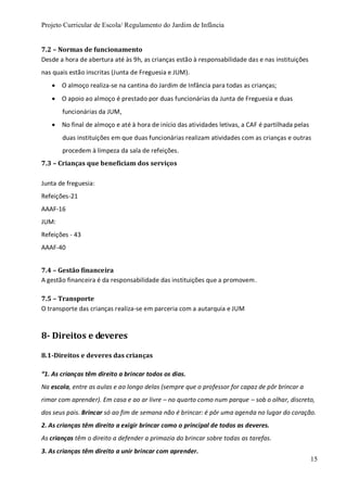 Projeto Curricular de Escola/ Regulamento do Jardim de Infância
15
7.2 – Normas de funcionamento
Desde a hora de abertura até às 9h, as crianças estão à responsabilidade das e nas instituições
nas quais estão inscritas (Junta de Freguesia e JUM).
 O almoço realiza-se na cantina do Jardim de Infância para todas as crianças;
 O apoio ao almoço é prestado por duas funcionárias da Junta de Freguesia e duas
funcionárias da JUM,
 No final de almoço e até à hora de início das atividades letivas, a CAF é partilhada pelas
duas instituições em que duas funcionárias realizam atividades com as crianças e outras
procedem à limpeza da sala de refeições.
7.3 – Crianças que beneficiam dos serviços
Junta de freguesia:
Refeições-21
AAAF-16
JUM:
Refeições - 43
AAAF-40
7.4 – Gestão financeira
A gestão financeira é da responsabilidade das instituições que a promovem.
7.5 – Transporte
O transporte das crianças realiza-se em parceria com a autarquia e JUM
8- Direitos e deveres
8.1-Direitos e deveres das crianças
“1. As crianças têm direito a brincar todos os dias.
Na escola, entre as aulas e ao longo delas (sempre que o professor for capaz de pôr brincar a
rimar com aprender). Em casa e ao ar livre – no quarto como num parque – sob o olhar, discreto,
dos seus pais. Brincar só ao fim de semana não é brincar: é pôr uma agenda no lugar do coração.
2. As crianças têm direito a exigir brincar como o principal de todos as deveres.
As crianças têm o direito a defender a primazia do brincar sobre todas as tarefas.
3. As crianças têm direito a unir brincar com aprender.
 