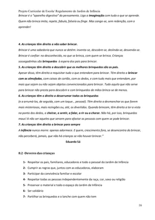 Projeto Curricular de Escola/ Regulamento do Jardim de Infância
16
Brincar é o “aparelho digestivo” do pensamento. Liga a imaginação com tudo o que se aprende.
Quem não brinca imita, repete, fabula, falseia ou finge. Mas zanga-se, sem redenção, com o
aprender!
4. As crianças têm direito a não saber brincar.
Brincar é uma sabedoria que nunca se detém: inventa-se, descobre-se, deslinda-se, desvenda-se.
Brincar é confiar: no desconhecido, no que se brinca, com quem se brinca. Crianças
sossegadinhas são brinquedos à espera dos pais para brincar.
5. As crianças têm direito a descobrir que os melhores brinquedos são os pais.
Apesar disso, têm direito a requisitar tudo o que entendam para brincar. Têm direito a brincar
com as almofadas, com caixas de cartão, com os dedos, e com tudo mais que entendam, por
mais que sejam ou não sejam objetos convencionados para brincar. Tudo aquilo que não serve
para brincar não presta para descobrir e com brinquedos de mãos brinca-se de menos.
6. As crianças têm o direito a desarrumar todos os brinquedos
(e a arrumá-los, de seguida, com um toque… pessoal). Têm direito a desmanchar os que forem
mais misteriosos, mais rezingões ou, até, os divertidos. Quando brincam, têm direito a ter a vista
na ponta dos dedos, a cheirar, a sentir, a falar, a rir ou a chorar. Não há, por isso, brinquedos
maus! A não ser aqueles que servem para afastar as pessoas com quem se pode brincar.
7. As crianças têm direito a brincar para sempre
A Infância nunca morre: apenas adormece. E quem, crescimento fora, se desencontra do brincar,
não perceberá, jamais, que não há crianças se não houver brincar.”
Eduardo Sá
8.2 -Deveres das crianças
1- Respeitar os pais, familiares, educadores e todo o pessoal do Jardim de Infância
2- Cumprir as regras que, juntos com as educadoras, elaboram
3- Participar da convivência familiar e escolar
4- Respeitar todas as pessoas independentemente da raça, cor, sexo ou religião
5- Preservar o material e todo o espaço do Jardim de Infância
6- Ser solidário
7- Partilhar os brinquedos e o lanche com quem não tem
 