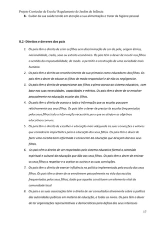 Projeto Curricular de Escola/ Regulamento do Jardim de Infância
17
8- Cuidar da sua saúde tendo em atenção a sua alimentação e tratar da higiene pessoal
8.2- Direitos e deveres dos pais
1. Os pais têm o direito de criar os filhos sem discriminação de cor da pele, origem étnica,
nacionalidade, credo, sexo ou extrato económico. Os pais têm o dever de incutir nos filhos
o sentido da responsabilidade, de modo a permitir a construção de uma sociedade mais
humana.
2. Os pais têm o direito ao reconhecimento da sua primazia como educadores dos filhos. Os
pais têm o dever de educar os filhos de modo responsável e de não os negligenciar.
3. Os pais têm o direito de proporcionar aos filhos o pleno acesso ao sistema educativo, com
base nas suas necessidades, capacidades e méritos. Os pais têm o dever de se envolver
pessoalmente na educação escolar dos filhos.
4. Os pais têm o direito de acesso a toda a informação que as escolas possuam
relativamente aos seus filhos. Os pais têm o dever de prestar às escolas frequentadas
pelos seus filhos toda a informação necessária para que se atinjam os objetivos
educativos comuns.
5. Os pais têm o direito de escolher a educação mais adequada às suas convicções e valores
que considerem importantes para a educação dos seus filhos. Os pais têm o dever de
fazer uma escolha bem informada e consciente da educação que desejam dar aos seus
filhos.
6. Os pais têm o direito de ver respeitados pelo sistema educativo formal o conteúdo
espiritual e cultural da educação que dão aos seus filhos. Os pais têm o dever de ensinar
os seus filhos a respeitar e a aceitar os outros e as suas convicções.
7. Os pais têm o direito de exercer influência na política implementada pela escola dos seus
filhos. Os pais têm o dever de se envolverem pessoalmente na vida das escolas
frequentadas pelos seus filhos, dado que aqueles constituem um elemento vital da
comunidade local
8. Os pais e as suas associações têm o direito de ser consultados ativamente sobre a política
das autoridades públicas em matéria de educação, a todos os níveis. Os pais têm o dever
de ter organizações representativas e democráticas para defesa dos seus interesses
 
