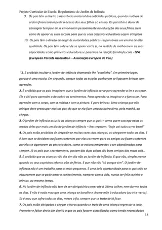 Projeto Curricular de Escola/ Regulamento do Jardim de Infância
18
9. Os pais têm o direito a assistência material das entidades públicas, quando motivos de
ordem financeira impedir o acesso dos seus filhos ao ensino. Os pais têm o dever de
consagrar tempo e de se envolverem pessoalmente na educação dos seus filhos, bem
como de apoiar as suas escolas para que os seus objetivos educativos sejam atingidos
10. Os pais têm o direito de exigir às autoridades públicas responsáveis um ensino de alta
qualidade. Os pais têm o dever de se apoiar entre si, no sentido de melhorarem as suas
capacidades como primeiros educadores e parceiros na relação família/escola - EPA
(European Parents Association – Associação Europeia de Pais)
“1. É proibido insultar o jardim-de-infância chamando-lhe “escolinha”. Em primeiro lugar,
porque é uma escola. Em segundo, porque todas as escolas ganhavam se ligassem brincar com
aprender.
2. É proibido que os pais imaginem que o jardim de infância serve para aprender a ler e a contar.
Ele é útil para aprender a descobrir os sentimentos. Para aprender a imaginar e a fantasiar. Para
aprender com o corpo, com a música e com a pintura. E para brincar. Uma criança que não
brinque deve preocupar mais os pais do que se ela fizer uma ou outra birra, pela manhã, ao
chegar.
3. O jardim-de-infância assusta as crianças sempre que os pais – como quem sossega nelas os
medos deles por mais um dia de jardim de infância – lhes repetem: “hoje vai tudo correr bem!”
4. Os pais estão proibidos de despedir-se muitas vezes das crianças, ao chegarem todos os dias. E
é bom que se decidam: ou ficam contentes por elas correrem para os amigos ou ficam contentes
por elas se agarrarem ao pescoço deles, como se estivessem prestes a ser abandonadas para
sempre. Já os pais que, secretamente, gostam das duas coisas são bons amigos dos maus pais…
5. É proibido que as crianças vão dia sim dia não ao jardim de infância. E que vão, simplesmente
quando os seus caprichos infantis vão de férias. E que não vão “só porque sim”. O jardim-de-
infância não é um trabalho para os mais pequenos. É uma bela oportunidade para os pais não se
esquecerem que se pode amar o conhecimento, namorar com a vida, nunca ser feliz sozinho e
brincar, ao mesmo tempo.
6. No jardim-de-infância não tem de ser obrigatório comer até à última colher; nem dormir todos
os dias. E não é nada mau que uma criança se baralhe e chame mãe à educadora (ou vice-versa).
Só é mau que sofra todos os dias, meses a fio, sempre que se trata de lá ficar.
7. Os pais estão obrigados a chegar a horas quando se trata de uma criança regressar a casa.
Prometer e faltar devia dar direito a que os pais fossem classificados como tendo necessidades
 