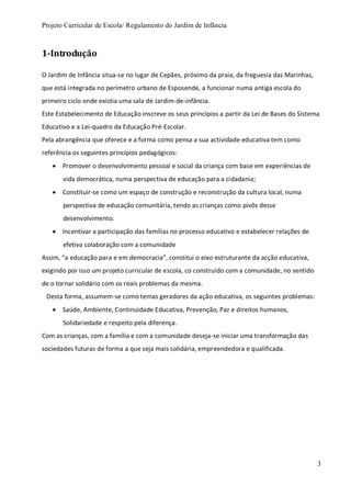 Projeto Curricular de Escola/ Regulamento do Jardim de Infância
3
1-Introdução
O Jardim de Infância situa-se no lugar de Cepães, próximo da praia, da freguesia das Marinhas,
que está integrada no perímetro urbano de Esposende, a funcionar numa antiga escola do
primeiro ciclo onde existia uma sala de Jardim-de-infância.
Este Estabelecimento de Educação inscreve os seus princípios a partir da Lei de Bases do Sistema
Educativo e a Lei-quadro da Educação Pré-Escolar.
Pela abrangência que oferece e a forma como pensa a sua actividade educativa tem como
referência os seguintes princípios pedagógicos:
 Promover o desenvolvimento pessoal e social da criança com base em experiências de
vida democrática, numa perspectiva de educação para a cidadania;
 Constituir-se como um espaço de construção e reconstrução da cultura local, numa
perspectiva de educação comunitária, tendo as crianças como pivôs desse
desenvolvimento.
 Incentivar a participação das famílias no processo educativo e estabelecer relações de
efetiva colaboração com a comunidade
Assim, “a educação para e em democracia”, constitui o eixo estruturante da acção educativa,
exigindo por isso um projeto curricular de escola, co construído com a comunidade, no sentido
de o tornar solidário com os reais problemas da mesma.
Desta forma, assumem-se como temas geradores da ação educativa, os seguintes problemas:
 Saúde, Ambiente, Continuidade Educativa, Prevenção, Paz e direitos humanos,
Solidariedade e respeito pela diferença.
Com as crianças, com a família e com a comunidade deseja-se iniciar uma transformação das
sociedades futuras de forma a que seja mais solidária, empreendedora e qualificada.
 
