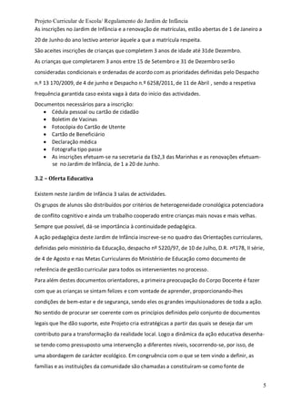 Projeto Curricular de Escola/ Regulamento do Jardim de Infância
5
As inscrições no Jardim de Infância e a renovação de matrículas, estão abertas de 1 de Janeiro a
20 de Junho do ano lectivo anterior àquele a que a matrícula respeita.
São aceites inscrições de crianças que completem 3 anos de idade até 31de Dezembro.
As crianças que completarem 3 anos entre 15 de Setembro e 31 de Dezembro serão
consideradas condicionais e ordenadas de acordo com as prioridades definidas pelo Despacho
n.º 13 170/2009, de 4 de junho e Despacho n.º 6258/2011, de 11 de Abril , sendo a respetiva
frequência garantida caso exista vaga à data do início das actividades.
Documentos necessários para a inscrição:
 Cédula pessoal ou cartão de cidadão
 Boletim de Vacinas
 Fotocópia do Cartão de Utente
 Cartão de Beneficiário
 Declaração médica
 Fotografia tipo passe
 As inscrições efetuam-se na secretaria da Eb2,3 das Marinhas e as renovações efetuam-
se no Jardim de Infância, de 1 a 20 de Junho.
3.2 – Oferta Educativa
Existem neste Jardim de Infância 3 salas de actividades.
Os grupos de alunos são distribuídos por critérios de heterogeneidade cronológica potenciadora
de conflito cognitivo e ainda um trabalho cooperado entre crianças mais novas e mais velhas.
Sempre que possível, dá-se importância à continuidade pedagógica.
A ação pedagógica deste Jardim de Infância inscreve-se no quadro das Orientações curriculares,
definidas pelo ministério da Educação, despacho nº 5220/97, de 10 de Julho, D.R. nº178, II série,
de 4 de Agosto e nas Metas Curriculares do Ministério de Educação como documento de
referência de gestão curricular para todos os intervenientes no processo.
Para além destes documentos orientadores, a primeira preocupação do Corpo Docente é fazer
com que as crianças se sintam felizes e com vontade de aprender, proporcionando-lhes
condições de bem-estar e de segurança, sendo eles os grandes impulsionadores de toda a ação.
No sentido de procurar ser coerente com os princípios definidos pelo conjunto de documentos
legais que lhe dão suporte, este Projeto cria estratégicas a partir das quais se deseja dar um
contributo para a transformação da realidade local. Logo a dinâmica da ação educativa desenha-
se tendo como pressuposto uma intervenção a diferentes níveis, socorrendo-se, por isso, de
uma abordagem de carácter ecológico. Em congruência com o que se tem vindo a definir, as
famílias e as instituições da comunidade são chamadas a constituíram-se como fonte de
 