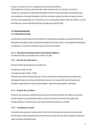 Projeto Curricular de Escola/ Regulamento do Jardim de Infância
6
informação do currículo, procurando dar corpo ao desejo de, em conjunto, construir e
reconstruir o projecto de vida desta Instituição de forma contextualizada à comunidade local.
As atividades de Animação de Apoio à Família constituem ainda uma oferta de apoio social às
famílias e são asseguradas, em consonância com as Educadoras deste Jardim de Infância, a Junta
de Freguesia e uma Instituição Particular de Segurança Social (JUM)
4- Funcionamento
4.1-Calendário Escolar
O Calendário Escolar deste Jardim de Infância é definido por despacho anual do Ministério de
Educação que poderá sofrer ajustamentos depois de ouvidos os pais, encarregados de educação
e autarquias, na primeira reunião de pais do início do ano letivo.
4.1.2 – Horário de funcionamento do Jardim de Infância
O Jardim de Infância está aberto das 7.30h às 19.30h.
4.1.3 – Horário das Educadoras
O horário letivo das Educadoras de Infância é:
Período da manhã -9h-12h
Período da tarde-13.30h- 15.30h
O horário não lectivo é distribuído por 2 horas semanais de coordenação das atividades de
Animação de Apoio à Família e atendimento aos pais. As restantes 8h são distribuídas por
reuniões, preparação de material, planificações, registos de observações, avaliações.
4.1.4 – Horário das Auxiliares
O horário das auxiliares é definido de acordo com o horário do Jardim de Infância, de modo a
que dê resposta à necessidade dos pais e ao bom funcionamento desta Instituição, não
ultrapassando as 7h diárias para as da Câmara Municipal e 8h para a do ME.
4.1.5 – Atendimento aos pais
O atendimento aos pais é realizado das 15.30h às 16.30 na primeira terça-feira de cada mês
As Educadoras estão disponíveis para atendimento aos pais fora dos dias acordados, desde que
sejam avisadas atempadamente.
 