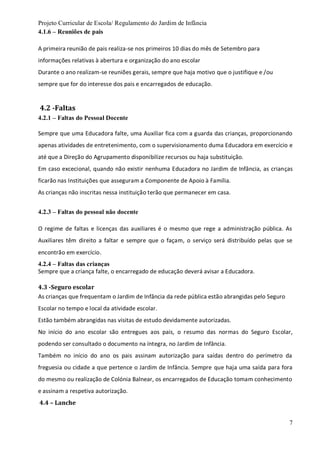 Projeto Curricular de Escola/ Regulamento do Jardim de Infância
7
4.1.6 – Reuniões de pais
A primeira reunião de pais realiza-se nos primeiros 10 dias do mês de Setembro para
informações relativas à abertura e organização do ano escolar
Durante o ano realizam-se reuniões gerais, sempre que haja motivo que o justifique e /ou
sempre que for do interesse dos pais e encarregados de educação.
4.2 -Faltas
4.2.1 – Faltas do Pessoal Docente
Sempre que uma Educadora falte, uma Auxiliar fica com a guarda das crianças, proporcionando
apenas atividades de entretenimento, com o supervisionamento duma Educadora em exercício e
até que a Direção do Agrupamento disponibilize recursos ou haja substituição.
Em caso excecional, quando não existir nenhuma Educadora no Jardim de Infância, as crianças
ficarão nas Instituições que asseguram a Componente de Apoio à Família.
As crianças não inscritas nessa instituição terão que permanecer em casa.
4.2.3 – Faltas do pessoal não docente
O regime de faltas e licenças das auxiliares é o mesmo que rege a administração pública. As
Auxiliares têm direito a faltar e sempre que o façam, o serviço será distribuído pelas que se
encontrão em exercício.
4.2.4 – Faltas das crianças
Sempre que a criança falte, o encarregado de educação deverá avisar a Educadora.
4.3 -Seguro escolar
As crianças que frequentam o Jardim de Infância da rede pública estão abrangidas pelo Seguro
Escolar no tempo e local da atividade escolar.
Estão também abrangidas nas visitas de estudo devidamente autorizadas.
No início do ano escolar são entregues aos pais, o resumo das normas do Seguro Escolar,
podendo ser consultado o documento na íntegra, no Jardim de Infância.
Também no início do ano os pais assinam autorização para saídas dentro do perímetro da
freguesia ou cidade a que pertence o Jardim de Infância. Sempre que haja uma saída para fora
do mesmo ou realização de Colónia Balnear, os encarregados de Educação tomam conhecimento
e assinam a respetiva autorização.
4.4 – Lanche
 