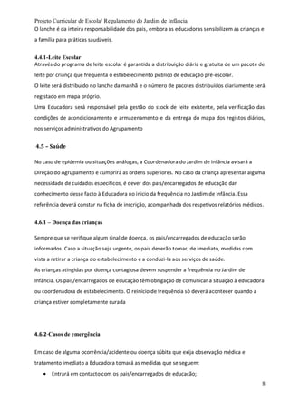 Projeto Curricular de Escola/ Regulamento do Jardim de Infância
8
O lanche é da inteira responsabilidade dos pais, embora as educadoras sensibilizem as crianças e
a família para práticas saudáveis.
4.4.1-Leite Escolar
Através do programa de leite escolar é garantida a distribuição diária e gratuita de um pacote de
leite por criança que frequenta o estabelecimento público de educação pré-escolar.
O leite será distribuído no lanche da manhã e o número de pacotes distribuídos diariamente será
registado em mapa próprio.
Uma Educadora será responsável pela gestão do stock de leite existente, pela verificação das
condições de acondicionamento e armazenamento e da entrega do mapa dos registos diários,
nos serviços administrativos do Agrupamento
4.5 – Saúde
No caso de epidemia ou situações análogas, a Coordenadora do Jardim de Infância avisará a
Direção do Agrupamento e cumprirá as ordens superiores. No caso da criança apresentar alguma
necessidade de cuidados específicos, é dever dos pais/encarregados de educação dar
conhecimento desse facto à Educadora no inicio da frequência no Jardim de Infância. Essa
referência deverá constar na ficha de inscrição, acompanhada dos respetivos relatórios médicos.
4.6.1 – Doença das crianças
Sempre que se verifique algum sinal de doença, os pais/encarregados de educação serão
informados. Caso a situação seja urgente, os pais deverão tomar, de imediato, medidas com
vista a retirar a criança do estabelecimento e a conduzi-la aos serviços de saúde.
As crianças atingidas por doença contagiosa devem suspender a frequência no Jardim de
Infância. Os pais/encarregados de educação têm obrigação de comunicar a situação à educadora
ou coordenadora de estabelecimento. O reinício de frequência só deverá acontecer quando a
criança estiver completamente curada
4.6.2-Casos de emergência
Em caso de alguma ocorrência/acidente ou doença súbita que exija observação médica e
tratamento imediato a Educadora tomará as medidas que se seguem:
 Entrará em contacto com os pais/encarregados de educação;
 