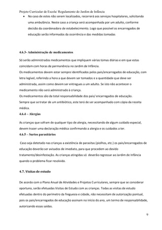 Projeto Curricular de Escola/ Regulamento do Jardim de Infância
9
 No caso de estes não serem localizados, recorrerá aos serviços hospitalares, solicitando
uma ambulância. Neste caso a criança será acompanhada por um adulto, conforme
decisão da coordenadora de estabelecimento. Logo que possível os encarregados de
educação serão informados da ocorrência e das medidas tomadas
4.6.3- Administração de medicamentos
Só serão administrados medicamentos que impliquem várias tomas diárias e em que estas
coincidam com horas de permanência no Jardim de Infância.
Os medicamentos devem estar sempre identificados pelos pais/encarregados de educação, com
letra legível, referindo a hora a que devem ser tomados e a quantidade que deve ser
administrada, assim como devem ser entregues a um adulto. Se isto não acontecer o
medicamento não será administrado à criança.
Os medicamentos são da total responsabilidade dos pais/ encarregados de educação.
Sempre que se tratar de um antibiótico, este terá de ser acompanhado com cópia da receita
médica.
4.6.4 – Alergias
As crianças que sofram de qualquer tipo de alergia, necessitando de algum cuidado especial,
devem trazer uma declaração médica confirmando a alergia e os cuidados a ter.
4.6.5 – Surtos parasitários
Caso seja detetado nas crianças a existência de parasitas (piolhos, etc.) os pais/encarregados de
educação deverão ser avisados de imediato, para que procedem ao devido
tratamento/desinfestação. As crianças atingidas só deverão regressar ao Jardim de Infância
quando o problema ficar resolvido.
4.7. Visitas de estudo
De acordo com o Plano Anual de Atividades e Projetos Curriculares, sempre que se considerar
oportuno, serão efetuadas Visitas de Estudo com as crianças. Todas as visitas de estudo
efetuadas dentro do perímetro da freguesia e cidade, não necessitam de autorização pontual,
pois os pais/encarregados de educação assinam no início do ano, um termo de responsabilidade,
autorizando essas saídas.
 
