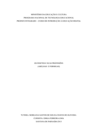 MINISTÉRIO DA EDUCAÇÃO E CULTURA
PROGRAMA NACIONAL DE TECNOLOGIA EDUCACIONAL
PROINFO INTEGRADO – CURSO DE INTRODUÇÃO À EDUCAÇÃO DIGITAL
OS INSETOS E SUAS PROFISSÕES
(ABELHAS E FORMIGAS)
TUTORA: MORGANA SANTOS DE SOUZA CHAVES DE OLIVEIRA
CURSISTA: ERIKA FERREIRA LIMA
SANTANA DE PARNAÍBA/2013
 