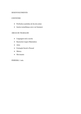 DESENVOLVIMENTO
CONTEÚDO
• Profissões (cantinhos de faz-de-conta)
• Insetos (semelhança com o ser humano)
ÁREAS DE TRABALHO
• Linguagem oral e escrita
• Raciocínio Lógico Matemático
• Artes
• Formação Social e Pessoal
• Música
• Movimento
PERÍODO: 1 mês
 