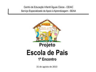 Projeto
Escola de Pais
1º Encontro
Centro de Educação Infantil Águas Claras - CEIAC
Serviço Especializado de Apoio à Aprendizagem - SEAA
31 de agosto de 2013
 