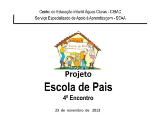 Projeto
Escola de Pais
4º Encontro
Centro de Educação Infantil Águas Claras - CEIAC
Serviço Especializado de Apoio à Aprendizagem - SEAA
23 de novembro de 2013
 