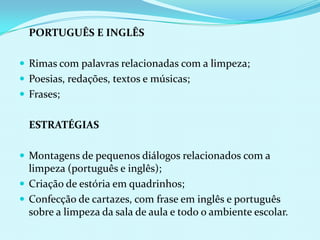 	PORTUGUÊS E INGLÊS  Rimas com palavras relacionadas com a limpeza;Poesias, redações, textos e músicas;Frases;	ESTRATÉGIASMontagens de pequenos diálogos relacionados com a limpeza (português e inglês);Criação de estória em quadrinhos;Confecção de cartazes, com frase em inglês e português sobre a limpeza da sala de aula e todo o ambiente escolar.