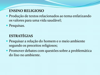 	ENSINO RELIGIOSOProdução de textos relacionados ao tema enfatizando os valores para uma vida saudável;Pesquisas.	ESTRATÉGIASPesquisar a relação do homem e o meio ambiente segundo os preceitos religiosos;Promover debates com questões sobre a problemática do lixo no ambiente.