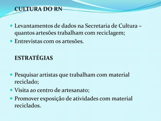 	CULTURA DO RNLevantamentos de dados na Secretaria de Cultura – quantos artesões trabalham com reciclagem;Entrevistas com os artesões. 	ESTRATÉGIASPesquisar artistas que trabalham com material reciclado;Visita ao centro de artesanato;Promover exposição de atividades com material reciclados.
