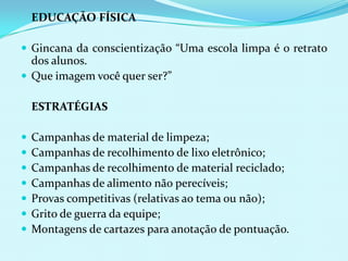 	EDUCAÇÃO FÍSICAGincana da conscientização “Uma escola limpa é o retrato dos alunos.Que imagem você quer ser?”	ESTRATÉGIASCampanhas de material de limpeza;Campanhas de recolhimento de lixo eletrônico;Campanhas de recolhimento de material reciclado;Campanhas de alimento não perecíveis;Provas competitivas (relativas ao tema ou não);Grito de guerra da equipe;Montagens de cartazes para anotação de pontuação.