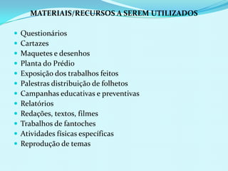 MATERIAIS/RECURSOS A SEREM UTILIZADOSQuestionáriosCartazesMaquetes e desenhosPlanta do PrédioExposição dos trabalhos feitosPalestras distribuição de folhetosCampanhas educativas e preventivasRelatóriosRedações, textos, filmesTrabalhos de fantochesAtividades físicas específicasReprodução de temas