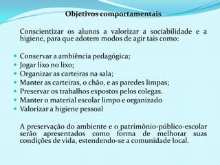 	Objetivos comportamentais	Conscientizar os alunos a valorizar a sociabilidade e a higiene, para que adotem modos de agir tais como:Conservar a ambiência pedagógica;Jogar lixo no lixo;Organizar as carteiras na sala;Manter as carteiras, o chão, e as paredes limpas;Preservar os trabalhos expostos pelos colegas.Manter o material escolar limpo e organizadoValorizar a higiene pessoal 	A preservação do ambiente e o patrimônio-público-escolar serão apresentados como forma de melhorar suas condições de vida, estendendo-se a comunidade local.