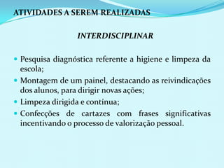 ATIVIDADES A SEREM REALIZADAS	INTERDISCIPLINARPesquisa diagnóstica referente a higiene e limpeza da escola;Montagem de um painel, destacando as reivindicações dos alunos, para dirigir novas ações;Limpeza dirigida e contínua;Confecções de cartazes com frases significativas incentivando o processo de valorização pessoal.