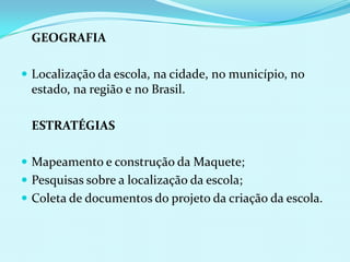	GEOGRAFIA Localização da escola, na cidade, no município, no estado, na região e no Brasil.ESTRATÉGIASMapeamento e construção da Maquete;Pesquisas sobre a localização da escola;Coleta de documentos do projeto da criação da escola.