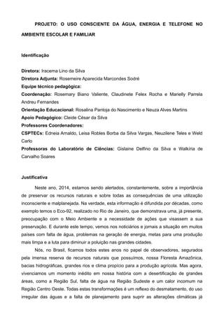 PROJETO: O USO CONSCIENTE DA ÁGUA, ENERGIA E TELEFONE NO 
AMBIENTE ESCOLAR E FAMILIAR 
Identificação 
Diretora: Iracema Lino da Silva 
Diretora Adjunta: Rosemeire Aparecida Marcondes Sodré 
Equipe técnico pedagógica: 
Coordenação: Rosemary Biano Valiente, Claudinete Felex Rocha e Marielly Parrela 
Andreu Fernandes 
Orientação Educacional: Rosalina Pantoja do Nascimento e Neuza Alves Martins 
Apoio Pedagógico: Cleide César da Silva 
Professores Coordenadores: 
CSPTECs: Edneia Arnaldo, Leisa Robles Borba da Silva Vargas, Neuzilene Teles e Weld 
Carlo 
Professoras do Laboratório de Ciências: Gislaine Delfino da Silva e Walkíria de 
Carvalho Soares 
Justificativa 
Neste ano, 2014, estamos sendo alertados, constantemente, sobre a importância 
de preservar os recursos naturais e sobre todas as consequências de uma utilização 
inconsciente e malplanejada. Na verdade, esta informação é difundida por décadas, como 
exemplo temos o Eco-92, realizado no Rio de Janeiro, que demonstrava uma, já presente, 
preocupação com o Meio Ambiente e a necessidade de ações que visassem a sua 
preservação. E durante este tempo, vemos nos noticiários e jornais a situação em muitos 
países com falta de água, problemas na geração de energia, metas para uma produção 
mais limpa e a luta para diminuir a poluição nas grandes cidades. 
Nós, no Brasil, ficamos todos estes anos no papel de observadores, segurados 
pela imensa reserva de recursos naturais que possuímos, nossa Floresta Amazônica, 
bacias hidrográficas, grandes rios e clima propício para a produção agrícola. Mas agora, 
vivenciamos um momento inédito em nossa história com a desertificação de grandes 
áreas, como a Região Sul, falta de água na Região Sudeste e um calor incomum na 
Região Centro Oeste. Todas estas transformações é um reflexo do desmatamento, do uso 
irregular das águas e a falta de planejamento para suprir as alterações climáticas já 
 