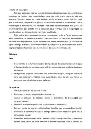comuns em nosso país. 
Por isso, ações que visem a conscientização destes problemas e a necessidade de 
mudanças de hábitos são imprescindíveis para que este grave momento não seja 
agravado. Também passa a ser crucial a cobrança e fiscalização por meio do Estado para 
que as indústrias, empresas e o próprio Poder Público tenham o compromisso com a 
preservação e recuperação da natureza. Mas essa responsabilidade não pode ser 
exercida somente pelo Estado, toda a população deve contribuir para a recuperação e a 
manutenção de um Meio Ambiente mais rico e equilibrado. 
Este projeto vem ao encontro a essa necessidade, onde a Escola assume seu 
papel de ensino e de conscientização das crianças sobre as necessidades da sociedade. 
Para que isso seja possível, foram estabelecidas metas de diminuição da utilização de 
água e energia elétrica e, concomitantemente, a participação e envolvimento dos alunos 
na proliferação destas metas para a comunidade da qual a mesma faz parte. 
Objetivos 
Geral 
· Conscientizar a comunidade escolar da importância do consumo racional da água 
e da energia elétrica, como um recurso finito e essencial para a sobrevivência dos 
seres vivos. 
· O objetivo do projeto é reduzir em 10% o consumo de água, energia e telefone e 
com isso desenvolver hábitos mais sustentáveis, além de ser uma forma de 
economia para a instituição e para o planeta. 
Específicos 
· Diminuir o consumo de água na escola; 
· Diminuir o consumo de energia elétrica na escola; 
· Auxiliar a formação de cidadãos críticos e conscientes da preservação dos 
recursos naturais; 
· Identificar as maneiras pelas quais pode-se evitar o desperdício; 
· Formar, nos alunos, agentes multiplicadores de ações para preservação ambiental; 
· Possibilitar a economia de água e energia como hábitos cotidianos para toda a 
comunidade escolar. 
· Disseminar as informações sobre os danos que o consumo desenfreado da energia 
elétrica pode causar ao meio ambiente e difundir sugestões sobre o controle do 
 