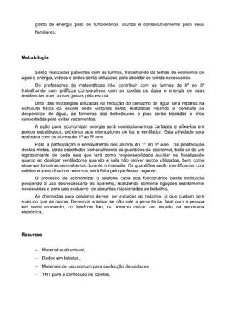 gasto de energia para os funcionários, alunos e consecutivamente para seus 
familiares. 
Metodologia 
Serão realizadas palestras com as turmas, trabalhando os temas de economia de 
água e energia, vídeos e slides serão utilizados para abordar os temas necessários. 
Os professores de matemáticas irão contribuir com as turmas de 6º ao 8º 
trabalhando com gráficos comparativos com as contas de água e energia de suas 
residencias e as contas gastas pela escola. 
Uma das estrategias utilizadas na redução do consumo de água será reparos na 
estrutura física da escola onde vistorias serão realizadas visando o combate ao 
desperdício de água, as torneiras dos bebedouros e pias serão trocadas e e/ou 
consertadas para evitar vazamentos. 
A ação para economizar energia será confeccionarmos cartazes e afixa-los em 
pontos estratégicos, próximos aos interruptores de luz e ventilador. Esta atividade será 
realizada com os alunos do 1º ao 5º ano. 
Para a participação e envolvimento dos alunos do 1º ao 5º Ano, na proliferação 
destas metas, serão escolhidos semanalmente os guardiões da economia, trata-se de um 
representante de cada sala que terá como responsabilidade auxiliar na fiscalização 
quanto ao desligar ventiladores quando a sala não estiver sendo utilizadas, bem como 
observar torneiras semi-abertas durante o intervalo. Os guardiões serão identificados com 
coletes e a escolha dos mesmos, será feita pelo professor regente. 
O processo de economizar o telefone cabe aos funcionários desta instituição 
poupando o uso desnecessário do aparelho, realizando somente ligações estritamente 
necessárias e para uso exclusivo de assuntos relacionados ao trabalho. 
As chamadas para celulares devem ser evitadas ao máximo, já que custam bem 
mais do que as outras. Devemos analisar se não vale a pena tentar falar com a pessoa 
em outro momento, no telefone fixo, ou mesmo deixar um recado na secretária 
eletrônica;. 
Recursos 
- Material áudio-visual, 
- Dados em tabelas, 
- Materiais de uso comum para confecção de cartazes 
- TNT para a confecção de coletes. 
 