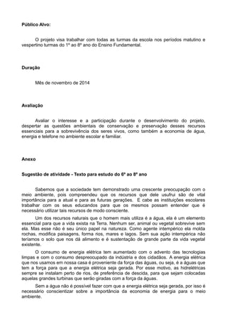 Público Alvo: 
O projeto visa trabalhar com todas as turmas da escola nos períodos matutino e 
vespertino turmas do 1º ao 8º ano do Ensino Fundamental. 
Duração 
Mês de novembro de 2014 
Avaliação 
Avaliar o interesse e a participação durante o desenvolvimento do projeto, 
despertar as questões ambientais de conservação e preservação desses recursos 
essenciais para a sobrevivência dos seres vivos, como também a economia de água, 
energia e telefone no ambiente escolar e familiar. 
Anexo 
Sugestão de atividade - Texto para estudo do 6º ao 8º ano 
Sabemos que a sociedade tem demonstrado uma crescente preocupação com o 
meio ambiente, pois compreendeu que os recursos que dele usufrui são de vital 
importância para a atual e para as futuras gerações. E cabe as instituições escolares 
trabalhar com os seus educandos para que os mesmos possam entender que é 
necessário utilizar tais recursos de modo consciente. 
Um dos recursos naturais que o homem mais utiliza é a água, ela é um elemento 
essencial para que a vida exista na Terra. Nenhum ser, animal ou vegetal sobrevive sem 
ela. Mas esse não é seu único papel na natureza. Como agente intempérico ela molda 
rochas, modifica paisagens, forma rios, mares e lagos. Sem sua ação intempérica não 
teríamos o solo que nos dá alimento e é sustentação de grande parte da vida vegetal 
existente. 
O consumo de energia elétrica tem aumentado com o advento das tecnologias 
limpas e com o consumo despreocupado da indústria e dos cidadãos. A energia elétrica 
que nos usamos em nossa casa é proveniente da força das águas, ou seja, é a águas que 
tem a força para que a energia elétrica seja gerada. Por esse motivo, as hidrelétricas 
sempre se instalam perto de rios, de preferência de descida, para que sejam colocadas 
aquelas grandes turbinas que serão giradas com a força da águas. 
Sem a água não é possível fazer com que a energia elétrica seja gerada, por isso é 
necessário conscientizar sobre a importância da economia de energia para o meio 
ambiente. 
