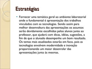 Estratégias Fornecer uma temática geral ao ambiente laboratorial onde o fundamental é apresentação dos trabalhos vinculados com as tecnologias. Sendo assim para melhor desenvoltura das apresentações os assuntos serão devidamente escolhidos pelos alunos junto ao professor, que ajudará com dicas, idéias, sugestões, a fim de que o alunado desempenhe um bom resultado. Os temas mais atualizados estarão em foco, pois as tecnologias envolvem modernidade e inovação proporcionando um maior desenrolar das apresentações junto às mesmas.  