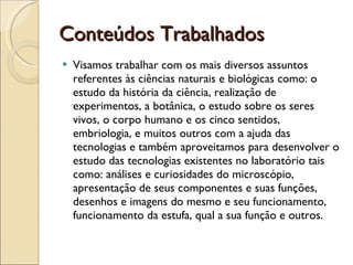 Conteúdos Trabalhados Visamos trabalhar com os mais diversos assuntos referentes às ciências naturais e biológicas como: o estudo da história da ciência, realização de experimentos, a botânica, o estudo sobre os seres vivos, o corpo humano e os cinco sentidos, embriologia, e muitos outros com a ajuda das tecnologias e também aproveitamos para desenvolver o estudo das tecnologias existentes no laboratório tais como: análises e curiosidades do microscópio, apresentação de seus componentes e suas funções, desenhos e imagens do mesmo e seu funcionamento, funcionamento da estufa, qual a sua função e outros. 