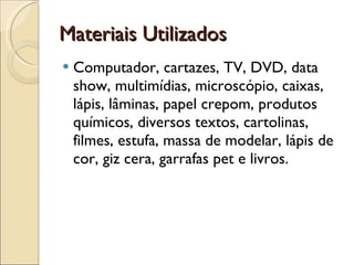 Materiais Utilizados  Computador, cartazes, TV, DVD, data show, multimídias, microscópio, caixas, lápis, lâminas, papel crepom, produtos químicos, diversos textos, cartolinas, filmes, estufa, massa de modelar, lápis de cor, giz cera, garrafas pet e livros. 