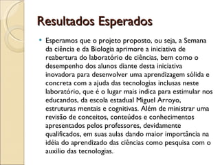 Resultados Esperados Esperamos que o projeto proposto, ou seja, a Semana da ciência e da Biologia aprimore a iniciativa de reabertura do laboratório de ciências, bem como o desempenho dos alunos diante desta iniciativa inovadora para desenvolver uma aprendizagem sólida e concreta com a ajuda das tecnologias inclusas neste laboratório, que é o lugar mais indica para estimular nos educandos, da escola estadual Miguel Arroyo, estruturas mentais e cognitivas. Além de ministrar uma revisão de conceitos, conteúdos e conhecimentos apresentados pelos professores, devidamente qualificados, em suas aulas dando maior importância na idéia do aprendizado das ciências como pesquisa com o auxilio das tecnologias.    