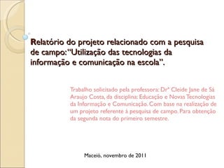 R elatório do projeto relacionado com a pesquisa de campo: “Utilização das tecnologias da informação e comunicação na escola”. Trabalho solicitado pela professora: Drª Cleide Jane de Sá Araujo Costa, da disciplina: Educação e Novas Tecnologias da Informação e Comunicação. Com base na realização de um projeto referente à pesquisa de campo. Para obtenção da segunda nota do primeiro semestre. Maceió, novembro de 2011 