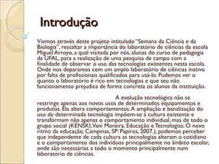 Introdução  Viemos através deste projeto intitulado “Semana da Ciência e da Biologia”, ressaltar a importância do laboratório de ciências da escola Miguel Arroyo, a qual visitada por nós, alunas do curso de pedagogia da UFAL, para a realização de uma pesquisa de campo com a finalidade de observar o uso das tecnologias existentes nesta escola. Onde nos deparamos com um amplo laboratório de ciências inativo por falta de profissionais qualificados para usá-lo. Pudemos ver o quanto o laboratório é rico em tecnologias e que seu não funcionamento prejudica de forma concreta os alunos da instituição.  A evolução tecnológica não se restringe apenas aos novos usos de determinados equipamentos e produtos. Ela altera comportamentos. A ampliação e banalização do uso de determinada tecnologia impõem-se á cultura existente e transformam não apenas o comportamento individual, mas de todo o grupo social (KENSKI, Vani Moreira, Educação e Tecnologias: O novo ritmo da educação, Campinas, SP: Papírus, 2007.), podemos perceber que independente de cada cultura as tecnologias alteram o cotidiano e o comportamento dos indivíduos principalmente no âmbito escolar, onde são necessárias a todo o momento principalmente num laboratório de ciências.  