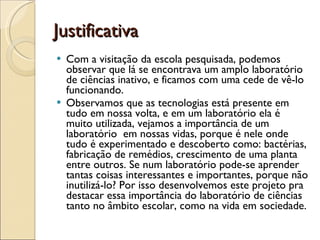 Justificativa  Com a visitação da escola pesquisada, podemos observar que lá se encontrava um amplo laboratório de ciências inativo, e ficamos com uma cede de vê-lo funcionando.  Observamos que as tecnologias está presente em tudo em nossa volta, e em um laboratório ela é muito utilizada, vejamos a importância de um laboratório  em nossas vidas, porque é nele onde tudo é experimentado e descoberto como: bactérias, fabricação de remédios, crescimento de uma planta entre outros. Se num laboratório pode-se aprender tantas coisas interessantes e importantes, porque não inutilizá-lo? Por isso desenvolvemos este projeto pra destacar essa importância do laboratório de ciências tanto no âmbito escolar, como na vida em sociedade.  
