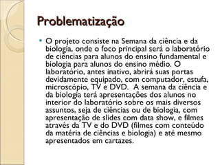 Problematização  O projeto consiste na Semana da ciência e da biologia, onde o foco principal será o laboratório de ciências para alunos do ensino fundamental e biologia para alunos do ensino médio. O laboratório, antes inativo, abrirá suas portas devidamente equipado, com computador, estufa, microscópio, TV e DVD.  A semana da ciência e da biologia terá apresentações dos alunos no interior do laboratório sobre os mais diversos assuntos, seja de ciências ou de biologia, com apresentação de slides com data show, e filmes através da TV e do DVD (filmes com conteúdo da matéria de ciências e biologia) e até mesmo apresentados em cartazes. 