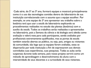 Cada série, do 5ª ao 3ª ano, formará equipes e mostrará principalmente como é o uso das tecnologias contidas dentro do laboratório de sua instituição correlacionado com o assunto que a equipe escolher. Por exemplo, se uma equipe do 3ª ano apresentar seu trabalho sobre a botânica terá que usar a estufa do laboratório explicando os procedimentos realizados no estudo das plantas (botânica) com o auxilio da estufa. Todos os trabalhos serão realizados e apresentados no laboratório, pois a Semana da ciência e da biologia será obtida como avaliação e valerá nota para cada participante, sendo avaliados por profissionais extremamente qualificados, mas as portas da escola também estarão abertas ao público, ou seja, pais, amigos ou visitantes da comunidade, tão logo que as equipes forem avaliadas, estas se dispersarão por toda instituição a fim de expressarem aos demais convidados suas experiências, suas pesquisas. Todas as aulas serão suspensas durante toda semana, pois nosso projeto servirá como um método de aprendizagem e desenvolvimento do aluno com a interatividade de seus docentes e a curiosidade de seus visitantes. 