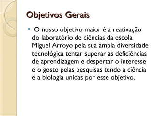 Objetivos Gerais  O nosso objetivo maior é a reativação do laboratório de ciências da escola Miguel Arroyo pela sua ampla diversidade tecnológica tentar superar as deficiências de aprendizagem e despertar o interesse e o gosto pelas pesquisas tendo a ciência e a biologia unidas por esse objetivo. 