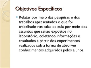 Objetivos Específicos  Relatar por meio das pesquisas e dos trabalhos apresentados o que foi trabalhado nas salas de aula por meio dos assuntos que serão expostos no laboratório, coletando informações e resultados a partir dos experimentos realizados sob a forma de absorver conhecimentos adquiridos pelos alunos. 